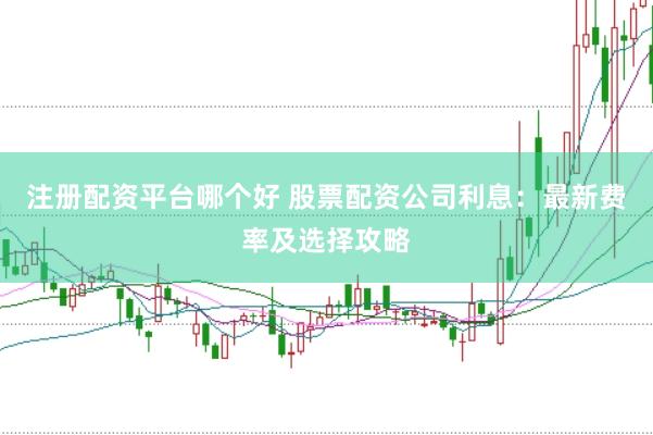注册配资平台哪个好 股票配资公司利息：最新费率及选择攻略