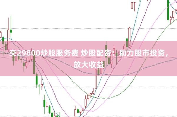 交29800炒股服务费 炒股配资:助力股市投资,放大收益
