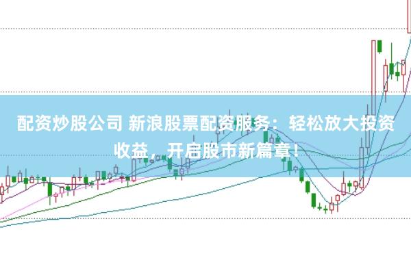 配资炒股公司 新浪股票配资服务：轻松放大投资收益，开启股市新篇章！