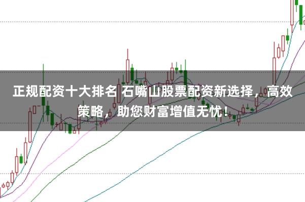 正规配资十大排名 石嘴山股票配资新选择,高效策略,助您财富增值无忧!
