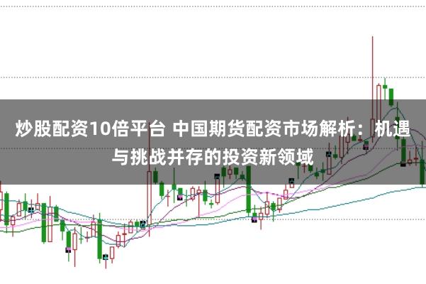 炒股配资10倍平台 中国期货配资市场解析：机遇与挑战并存的投资新领域
