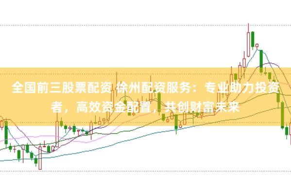 全国前三股票配资 徐州配资服务：专业助力投资者，高效资金配置，共创财富未来